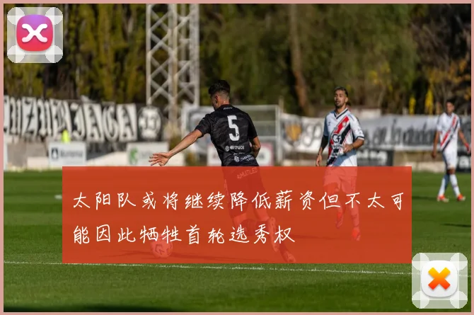 太阳队或将继续降低薪资但不太可能因此牺牲首轮选秀权