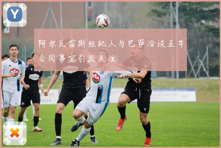 阿尔瓦雷斯经纪人与巴萨洽谈五年合同事宜引发关注
