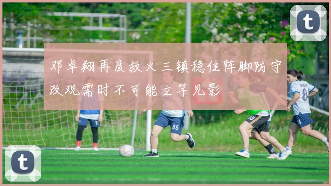 邓卓翔再度救火三镇稳住阵脚防守改观需时不可能立竿见影