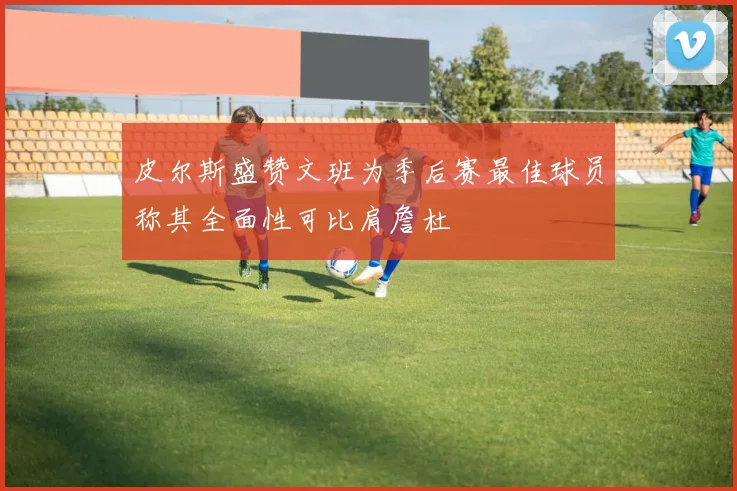 皮尔斯盛赞文班为季后赛最佳球员称其全面性可比肩詹杜