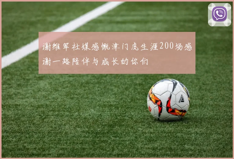 谢维军社媒感慨津门虎生涯200场感谢一路陪伴与成长的你们