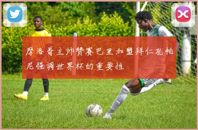 摩洛哥主帅赞赛巴里加盟拜仁孔帕尼强调世界杯的重要性