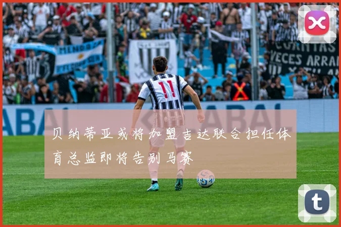 贝纳蒂亚或将加盟吉达联合担任体育总监即将告别马赛