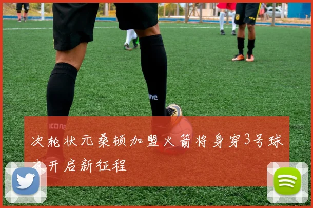 次轮状元桑顿加盟火箭将身穿3号球衣开启新征程