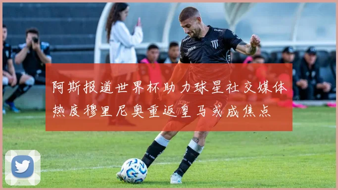 阿斯报道世界杯助力球星社交媒体热度穆里尼奥重返皇马或成焦点