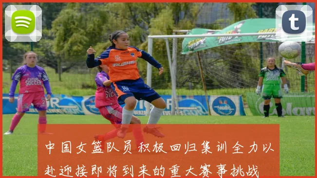中国女篮队员积极回归集训全力以赴迎接即将到来的重大赛事挑战