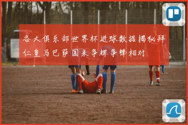 各大俱乐部世界杯进球数据揭秘拜仁皇马巴萨国米争辉争锋相对