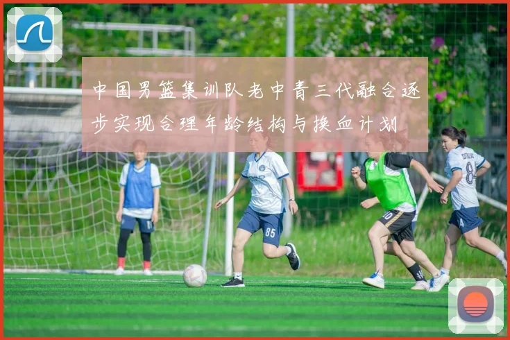 中国男篮集训队老中青三代融合逐步实现合理年龄结构与换血计划