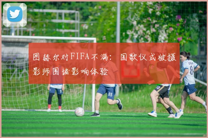 图赫尔对FIFA不满：国歌仪式被摄影师围堵影响体验