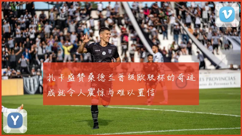 扎卡盛赞桑德兰晋级欧联杯的奇迹成就令人震惊与难以置信