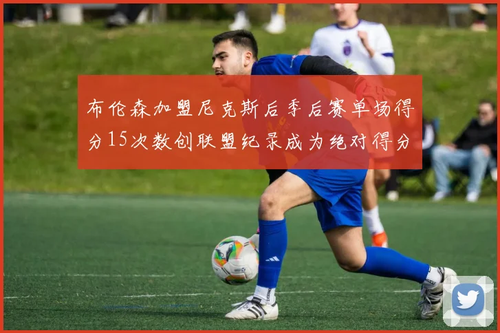 布伦森加盟尼克斯后季后赛单场得分15次数创联盟纪录成为绝对得分王