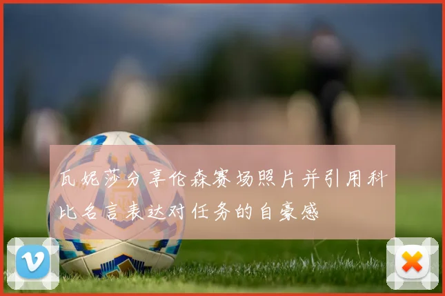 瓦妮莎分享伦森赛场照片并引用科比名言表达对任务的自豪感