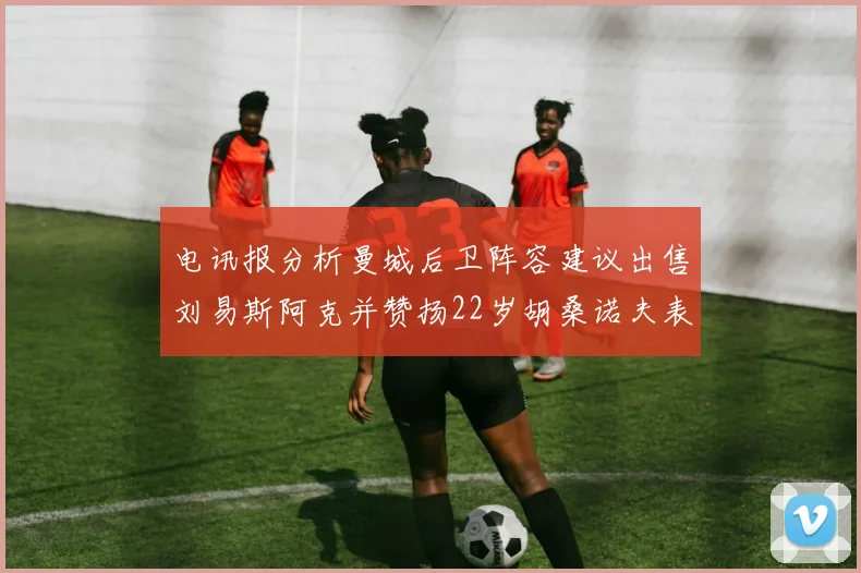 电讯报分析曼城后卫阵容建议出售刘易斯阿克并赞扬22岁胡桑诺夫表现出色