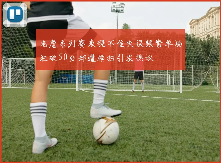 老詹系列赛表现不佳失误频繁单场狂砍50分却遭横扫引发热议