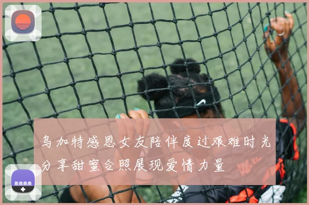 乌加特感恩女友陪伴度过艰难时光分享甜蜜合照展现爱情力量